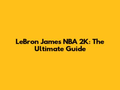 LeBron James NBA 2K: The Ultimate Guide