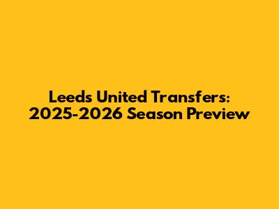 Leeds United Transfers: 2025-2026 Season Preview