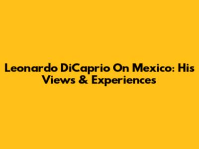 Leonardo DiCaprio On Mexico: His Views & Experiences