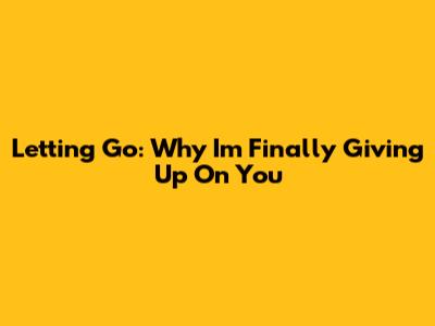 Letting Go: Why I'm Finally Giving Up On You