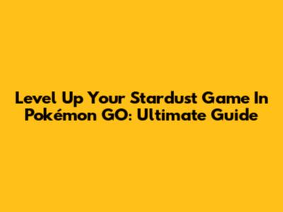 Level Up Your Stardust Game In Pokémon GO: Ultimate Guide
