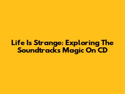 Life Is Strange: Exploring The Soundtrack's Magic On CD