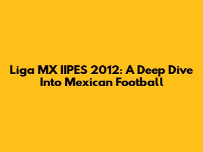 Liga MX IIPES 2012: A Deep Dive Into Mexican Football