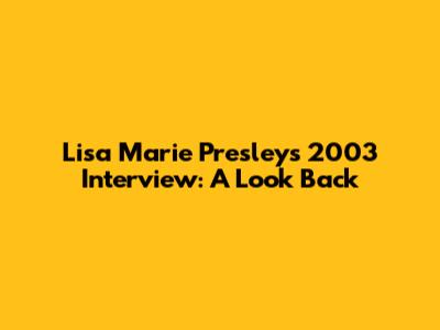 Lisa Marie Presley's 2003 Interview: A Look Back