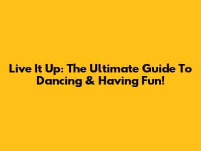 Live It Up: The Ultimate Guide To Dancing & Having Fun!