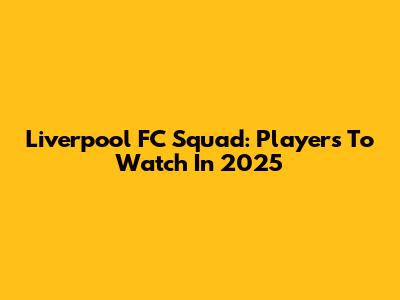 Liverpool FC Squad: Players To Watch In 2025