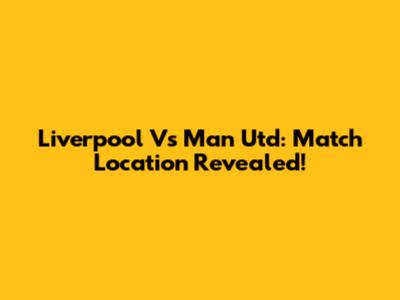Liverpool Vs Man Utd: Match Location Revealed!