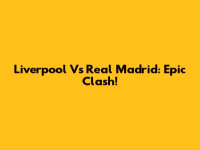 Liverpool Vs Real Madrid: Epic Clash!