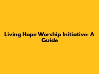 Living Hope Worship Initiative: A Guide
