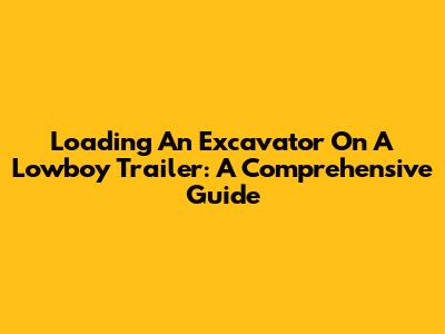 Loading An Excavator On A Lowboy Trailer: A Comprehensive Guide