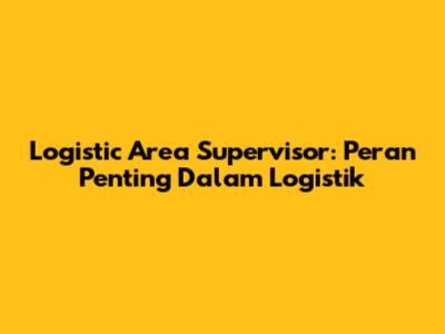 Logistic Area Supervisor: Peran Penting Dalam Logistik