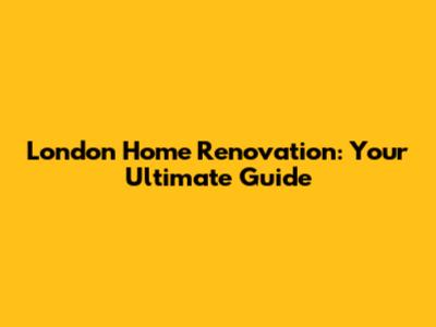 London Home Renovation: Your Ultimate Guide
