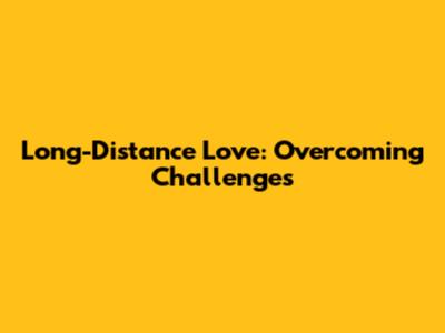 Long-Distance Love: Overcoming Challenges