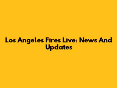 Los Angeles Fires Live: News And Updates