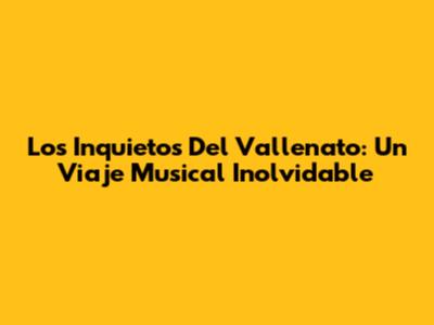 Los Inquietos Del Vallenato: Un Viaje Musical Inolvidable