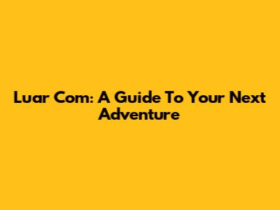 Luar Com: A Guide To Your Next Adventure