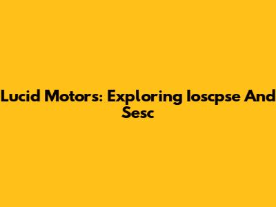 Lucid Motors: Exploring Ioscpse And Sesc