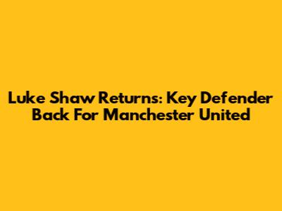 Luke Shaw Returns: Key Defender Back For Manchester United