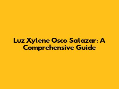Luz Xylene Osco Salazar: A Comprehensive Guide