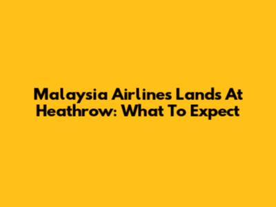 Malaysia Airlines Lands At Heathrow: What To Expect