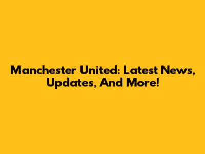 Manchester United: Latest News, Updates, And More!