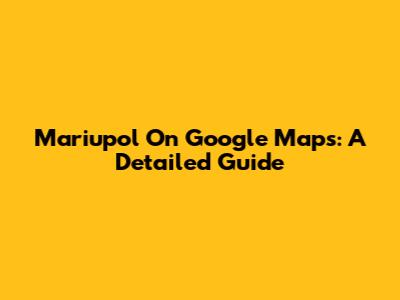 Mariupol On Google Maps: A Detailed Guide