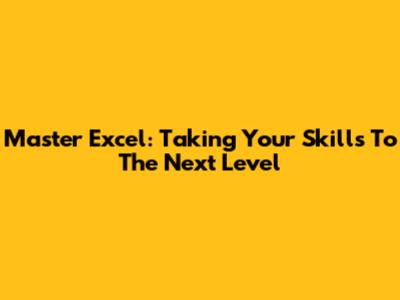Master Excel: Taking Your Skills To The Next Level
