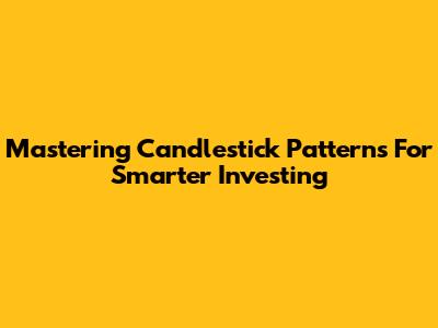 Mastering Candlestick Patterns For Smarter Investing