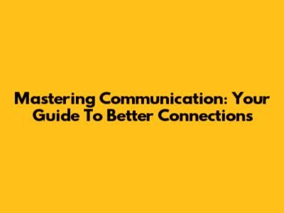 Mastering Communication: Your Guide To Better Connections