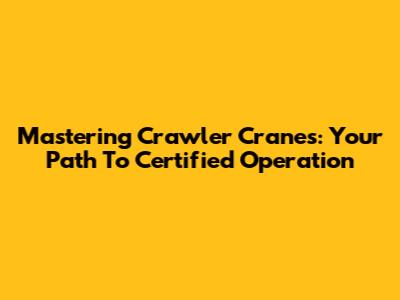 Mastering Crawler Cranes: Your Path To Certified Operation