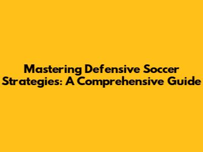 Mastering Defensive Soccer Strategies: A Comprehensive Guide
