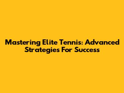 Mastering Elite Tennis: Advanced Strategies For Success