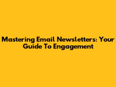 Mastering Email Newsletters: Your Guide To Engagement