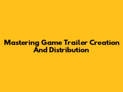 Mastering Game Trailer Creation And Distribution