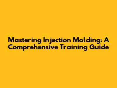 Mastering Injection Molding: A Comprehensive Training Guide