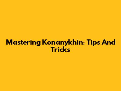Mastering Konanykhin: Tips And Tricks