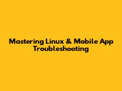 Mastering Linux & Mobile App Troubleshooting