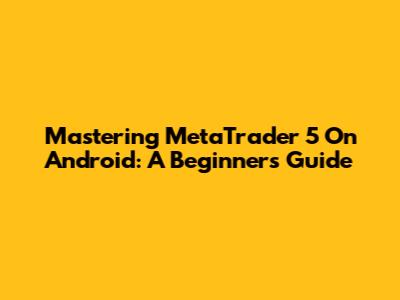 Mastering MetaTrader 5 On Android: A Beginner's Guide