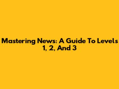 Mastering News: A Guide To Levels 1, 2, And 3