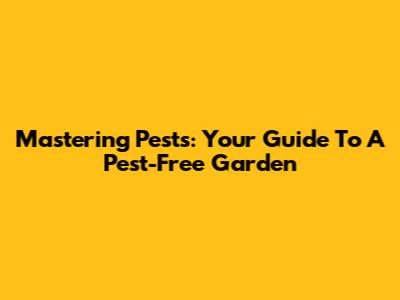 Mastering Pests: Your Guide To A Pest-Free Garden