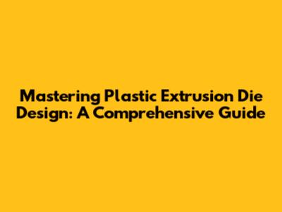 Mastering Plastic Extrusion Die Design: A Comprehensive Guide