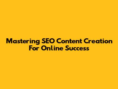 Mastering SEO Content Creation For Online Success