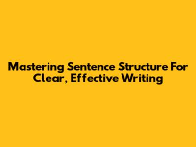 Mastering Sentence Structure For Clear, Effective Writing