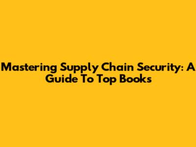 Mastering Supply Chain Security: A Guide To Top Books