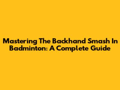 Mastering The Backhand Smash In Badminton: A Complete Guide