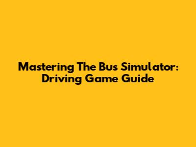 Mastering The Bus Simulator: Driving Game Guide