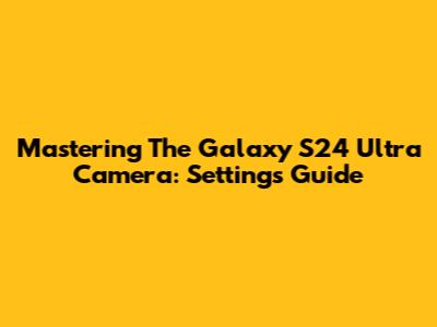 Mastering The Galaxy S24 Ultra Camera: Settings Guide