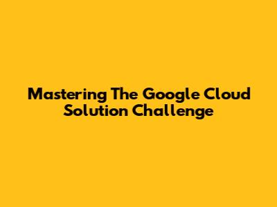 Mastering The Google Cloud Solution Challenge