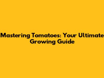 Mastering Tomatoes: Your Ultimate Growing Guide