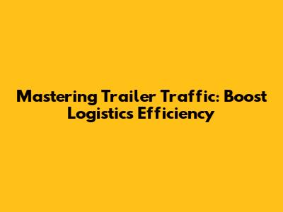 Mastering Trailer Traffic: Boost Logistics Efficiency